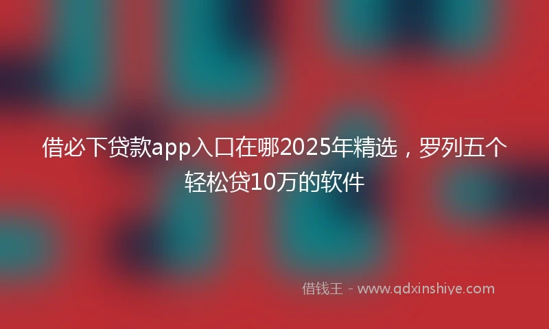 借必下贷款app入口在哪2025年精选，罗列五个轻松贷10万的软件