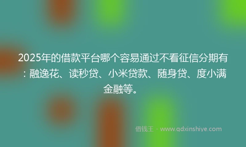 2025年的借款平台哪个容易通过不看征信分期有：融逸花、读秒贷、小米贷款、随身贷、度小满金融等。