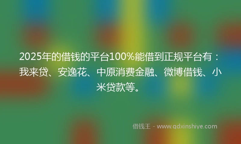 2025年的借钱的平台100%能借到正规平台有：我来贷、安逸花、中原消费金融、微博借钱、小米贷款等。