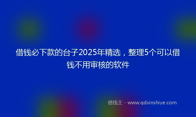 借钱必下款的台子2025年精选，整理5个可以借钱不用审核的软件