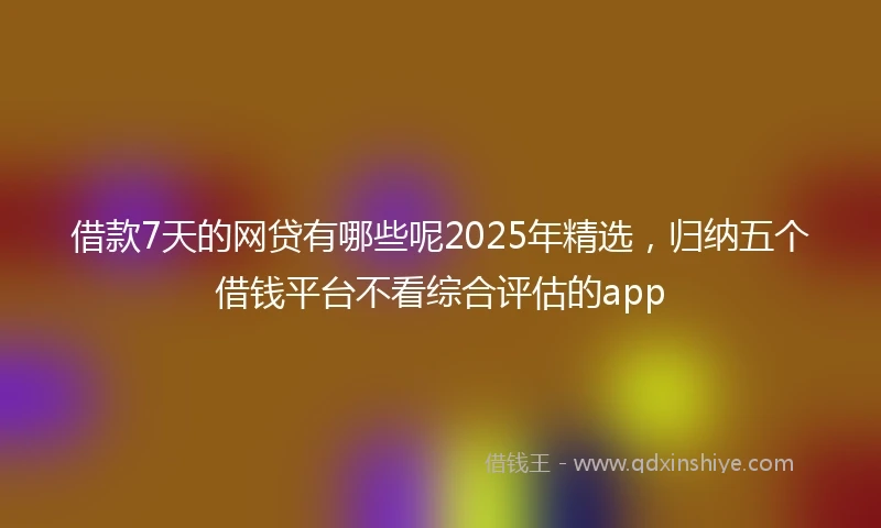 借款7天的网贷有哪些呢2025年精选，归纳五个借钱平台不看综合评估的app
