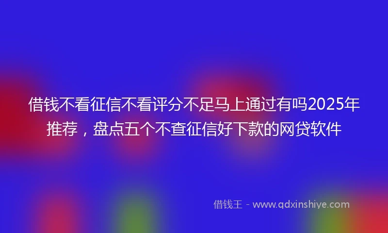 借钱不看征信不看评分不足马上通过有吗2025年推荐，盘点五个不查征信好下款的网贷软件