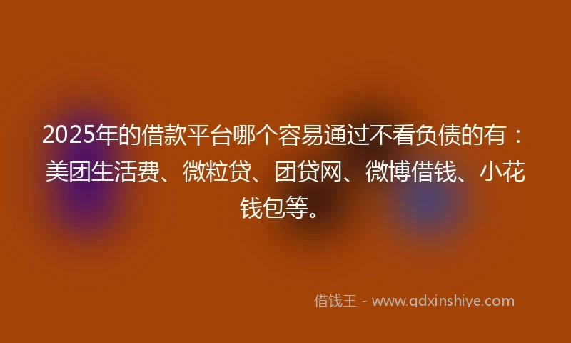2025年的借款平台哪个容易通过不看负债的有：美团生活费、微粒贷、团贷网、微博借钱、小花钱包等。