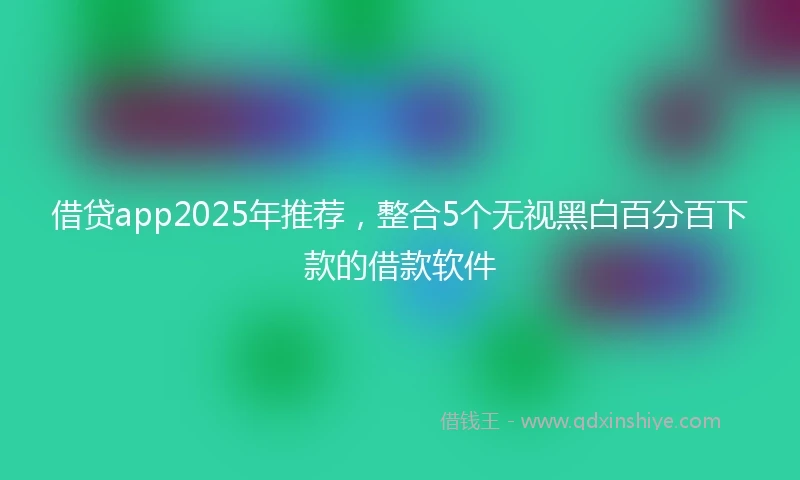 借贷app2025年推荐，整合5个无视黑白百分百下款的借款软件