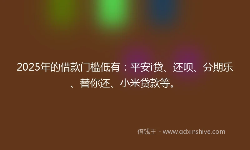 2025年的借款门槛低有：平安i贷、还呗、分期乐、替你还、小米贷款等。