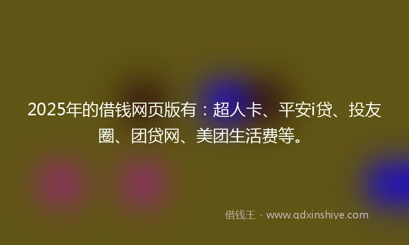 2025年的借钱网页版有：超人卡、平安i贷、投友圈、团贷网、美团生活费等。