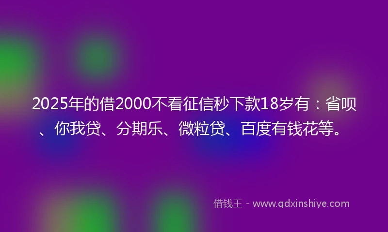 2025年的借2000不看征信秒下款18岁有：省呗、你我贷、分期乐、微粒贷、百度有钱花等。