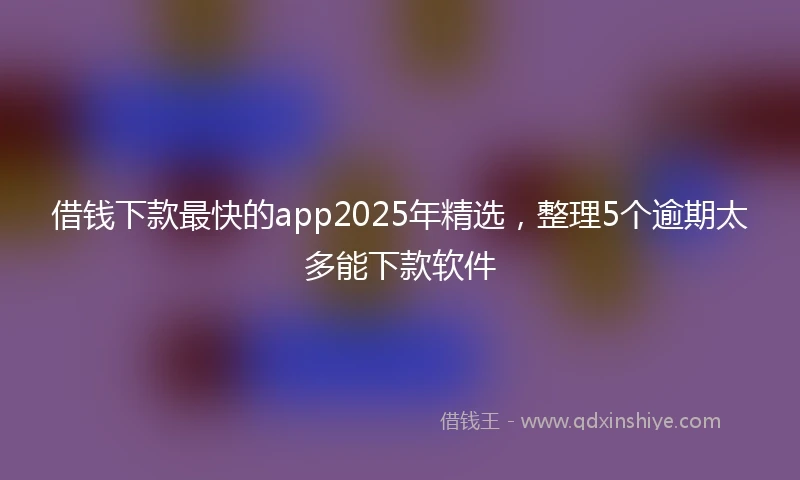 借钱下款最快的app2025年精选，整理5个逾期太多能下款软件