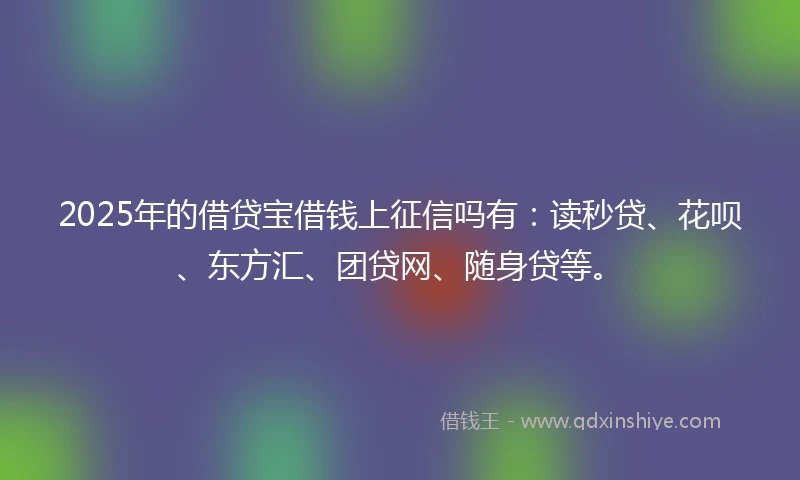 2025年的借贷宝借钱上征信吗有：读秒贷、花呗、东方汇、团贷网、随身贷等。