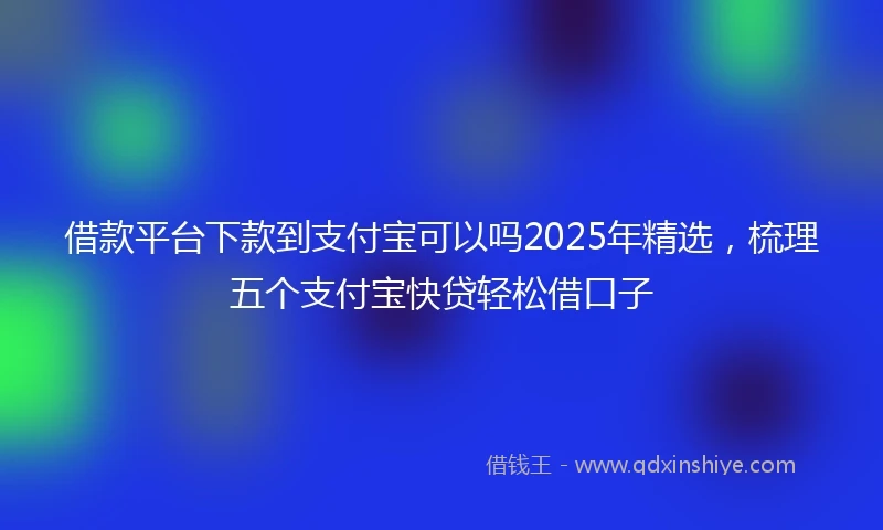 借款平台下款到支付宝可以吗2025年精选，梳理五个支付宝快贷轻松借口子
