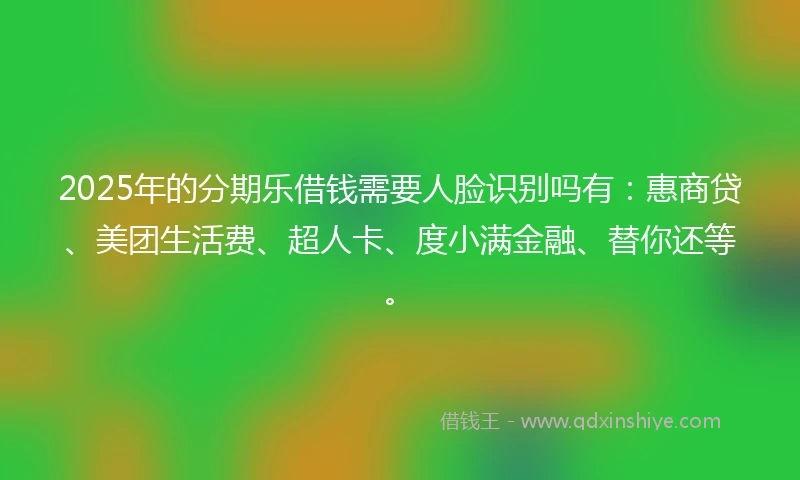 2025年的分期乐借钱需要人脸识别吗有：惠商贷、美团生活费、超人卡、度小满金融、替你还等。