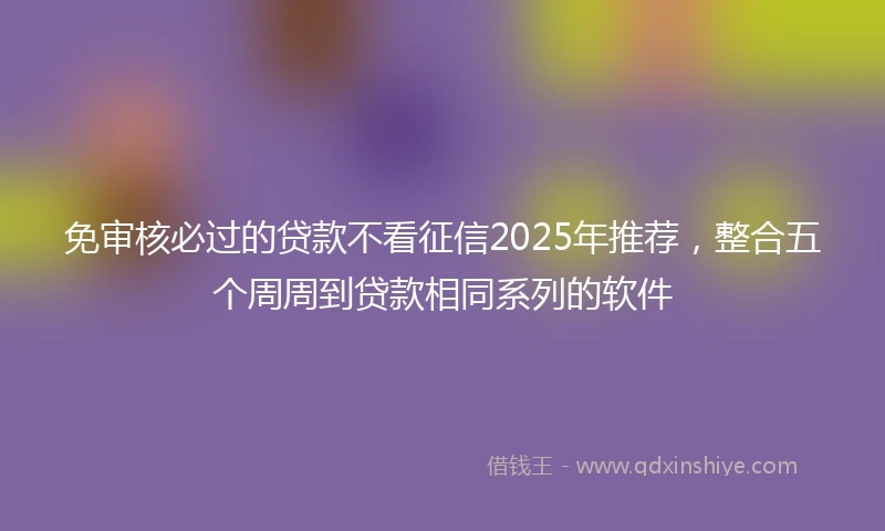 免审核必过的贷款不看征信2025年推荐，整合五个周周到贷款相同系列的软件