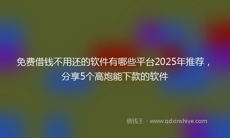 免费借钱不用还的软件有哪些平台2025年推荐，分享5个高炮能下款的软件
