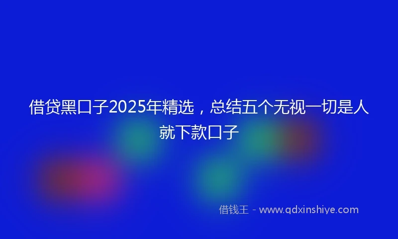 借贷黑口子2025年精选，总结五个无视一切是人就下款口子