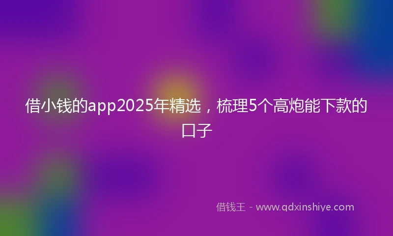 借小钱的app2025年精选，梳理5个高炮能下款的口子