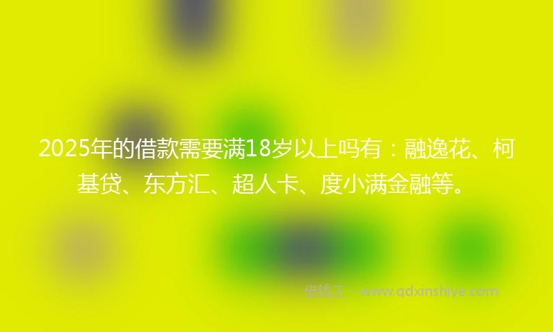 2025年的借款需要满18岁以上吗有：融逸花、柯基贷、东方汇、超人卡、度小满金融等。