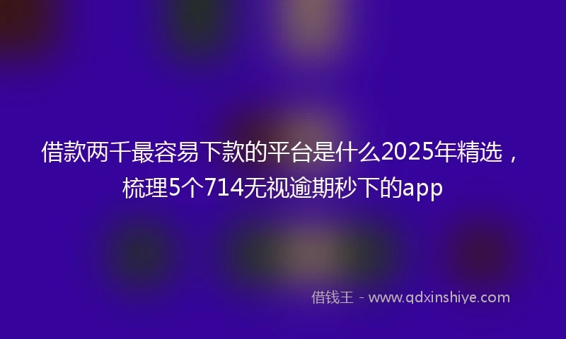 借款两千最容易下款的平台是什么2025年精选，梳理5个714无视逾期秒下的app