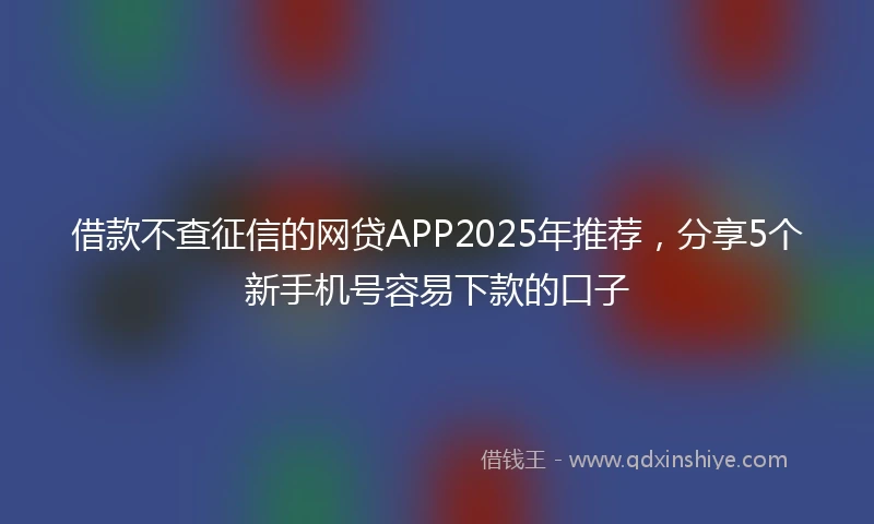借款不查征信的网贷APP2025年推荐，分享5个新手机号容易下款的口子