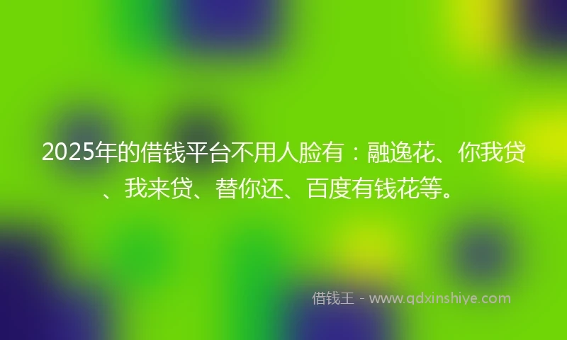 2025年的借钱平台不用人脸有：融逸花、你我贷、我来贷、替你还、百度有钱花等。