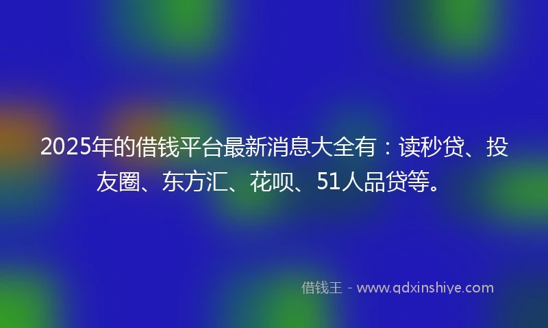 2025年的借钱平台最新消息大全有：读秒贷、投友圈、东方汇、花呗、51人品贷等。