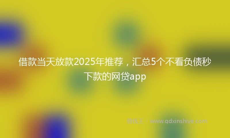 借款当天放款2025年推荐，汇总5个不看负债秒下款的网贷app