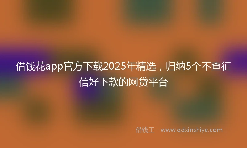 借钱花app官方下载2025年精选，归纳5个不查征信好下款的网贷平台