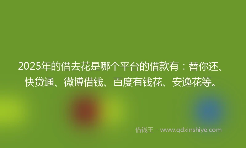 2025年的借去花是哪个平台的借款有：替你还、快贷通、微博借钱、百度有钱花、安逸花等。