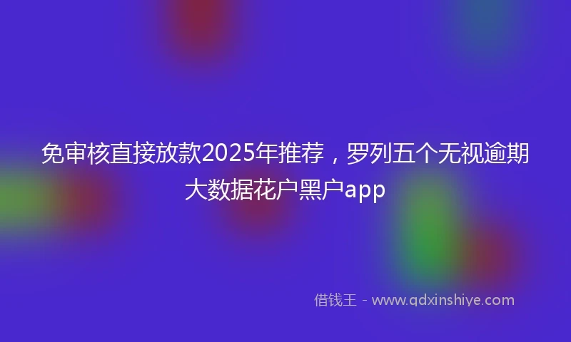 免审核直接放款2025年推荐，罗列五个无视逾期大数据花户黑户app