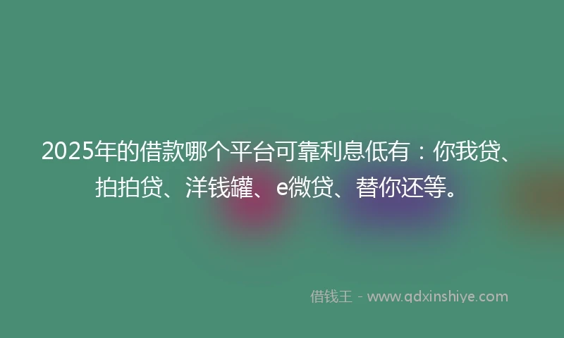 2025年的借款哪个平台可靠利息低有：你我贷、拍拍贷、洋钱罐、e微贷、替你还等。