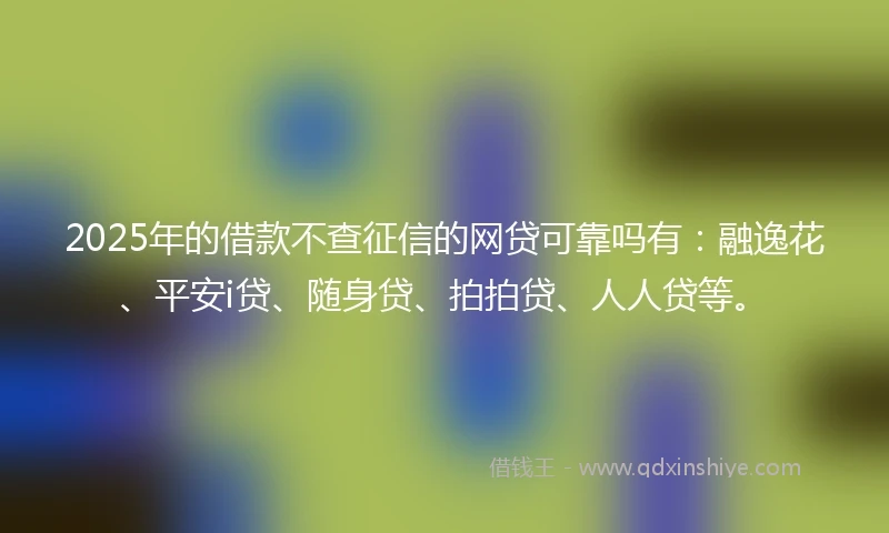2025年的借款不查征信的网贷可靠吗有：融逸花、平安i贷、随身贷、拍拍贷、人人贷等。