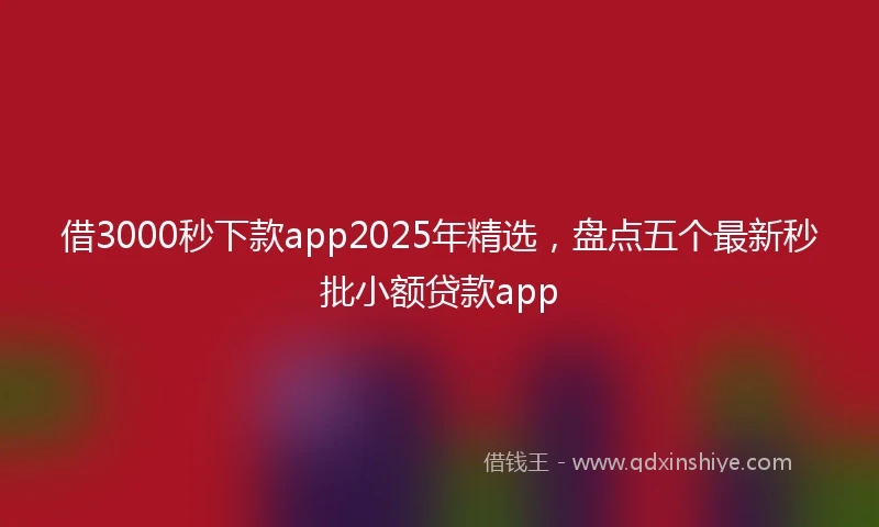 借3000秒下款app2025年精选，盘点五个最新秒批小额贷款app