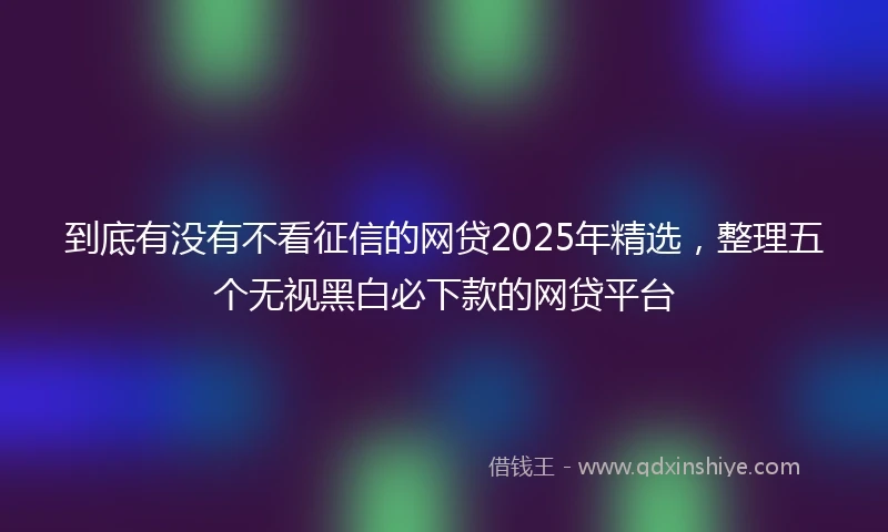 到底有没有不看征信的网贷2025年精选，整理五个无视黑白必下款的网贷平台
