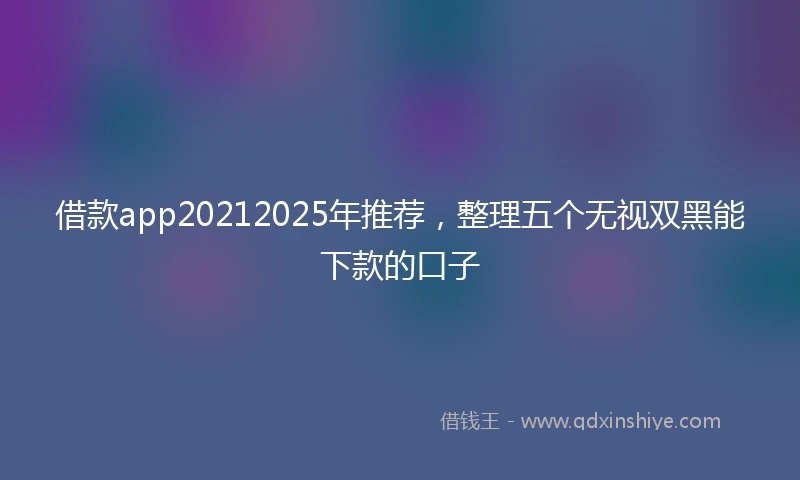 借款app20212025年推荐，整理五个无视双黑能下款的口子