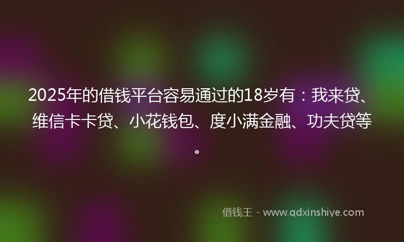 2025年的借钱平台容易通过的18岁有：我来贷、维信卡卡贷、小花钱包、度小满金融、功夫贷等。