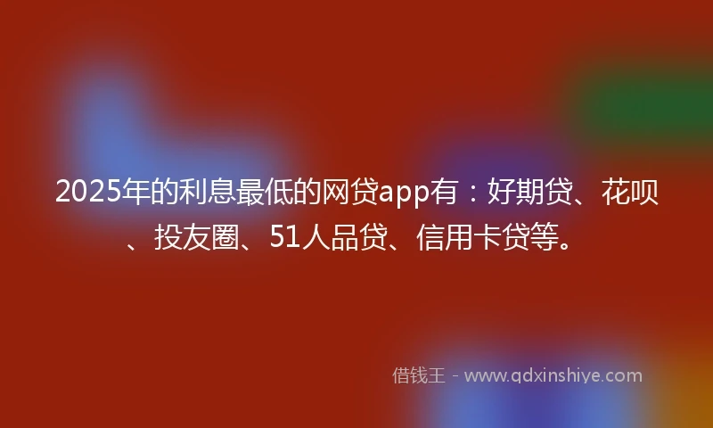 2025年的利息最低的网贷app有：好期贷、花呗、投友圈、51人品贷、信用卡贷等。