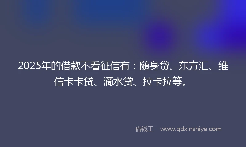 2025年的借款不看征信有：随身贷、东方汇、维信卡卡贷、滴水贷、拉卡拉等。