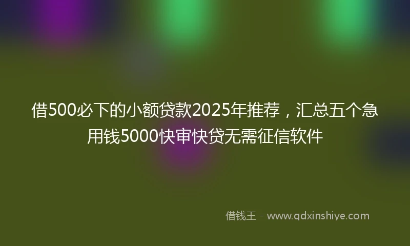 借500必下的小额贷款2025年推荐，汇总五个急用钱5000快审快贷无需征信软件