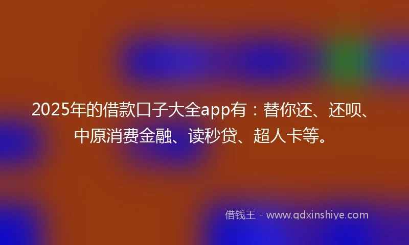 2025年的借款口子大全app有：替你还、还呗、中原消费金融、读秒贷、超人卡等。