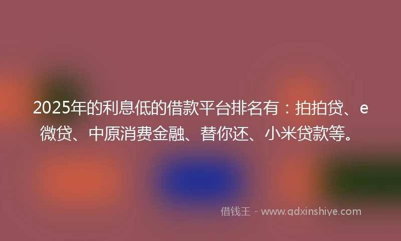 2025年的利息低的借款平台排名有：拍拍贷、e微贷、中原消费金融、替你还、小米贷款等。