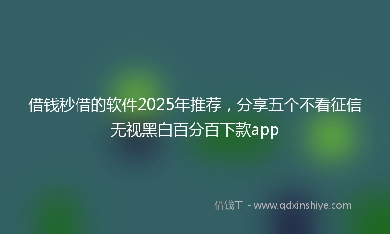 借钱秒借的软件2025年推荐，分享五个不看征信无视黑白百分百下款app