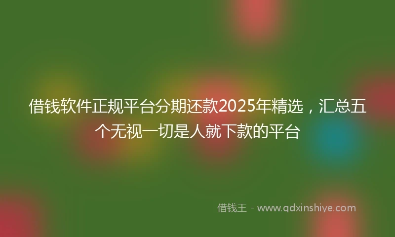 借钱软件正规平台分期还款2025年精选，汇总五个无视一切是人就下款的平台