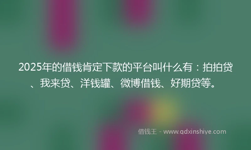2025年的借钱肯定下款的平台叫什么有：拍拍贷、我来贷、洋钱罐、微博借钱、好期贷等。