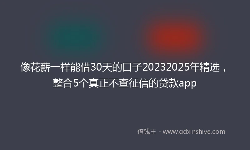 像花薪一样能借30天的口子20232025年精选，整合5个真正不查征信的贷款app