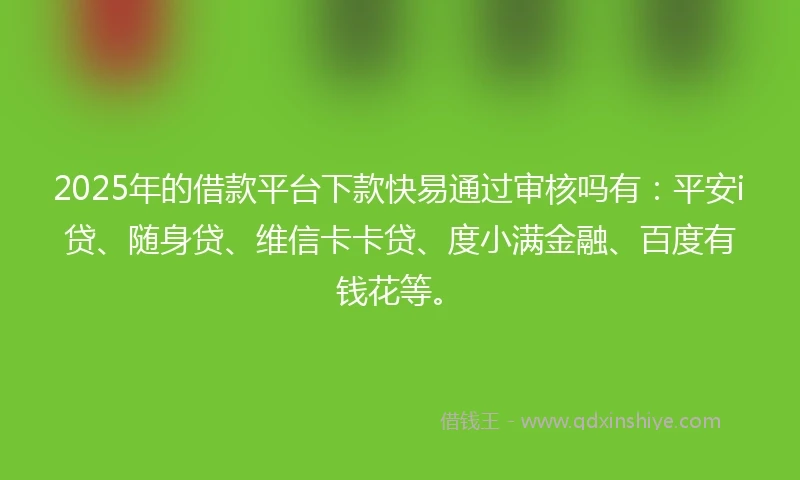 2025年的借款平台下款快易通过审核吗有：平安i贷、随身贷、维信卡卡贷、度小满金融、百度有钱花等。
