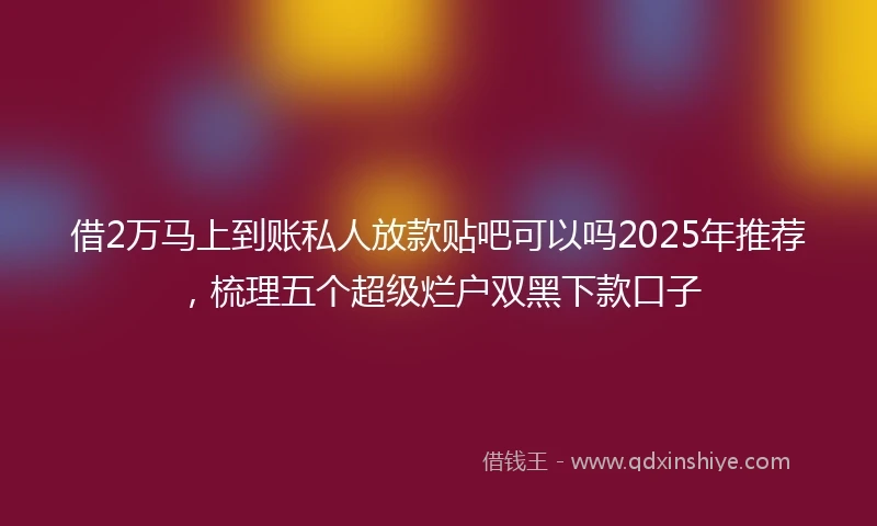 借2万马上到账私人放款贴吧可以吗2025年推荐，梳理五个超级烂户双黑下款口子