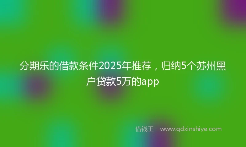 分期乐的借款条件2025年推荐，归纳5个苏州黑户贷款5万的app