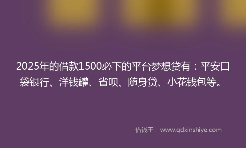 2025年的借款1500必下的平台梦想贷有：平安口袋银行、洋钱罐、省呗、随身贷、小花钱包等。