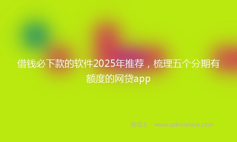 借钱必下款的软件2025年推荐，梳理五个分期有额度的网贷app