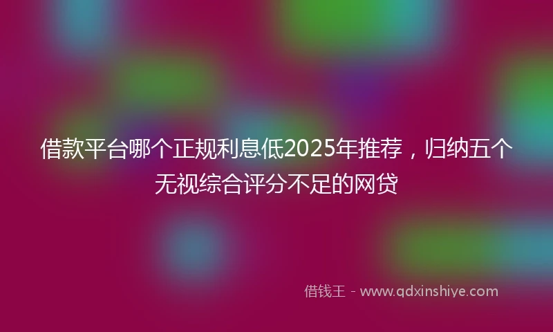 借款平台哪个正规利息低2025年推荐，归纳五个无视综合评分不足的网贷