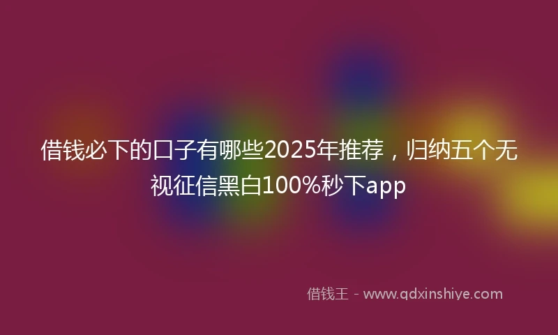 借钱必下的口子有哪些2025年推荐，归纳五个无视征信黑白100%秒下app